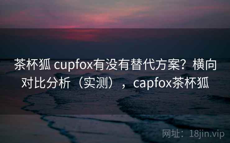 茶杯狐 cupfox有没有替代方案？横向对比分析（实测），capfox茶杯狐