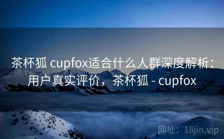 茶杯狐 cupfox适合什么人群深度解析：用户真实评价，茶杯狐 - cupfox