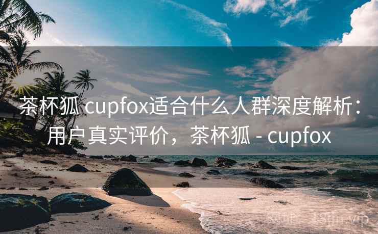 茶杯狐 cupfox适合什么人群深度解析：用户真实评价，茶杯狐 - cupfox