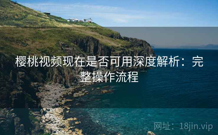 樱桃视频现在是否可用深度解析：完整操作流程
