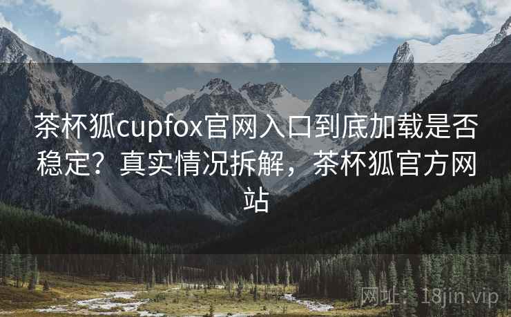 茶杯狐cupfox官网入口到底加载是否稳定？真实情况拆解，茶杯狐官方网站