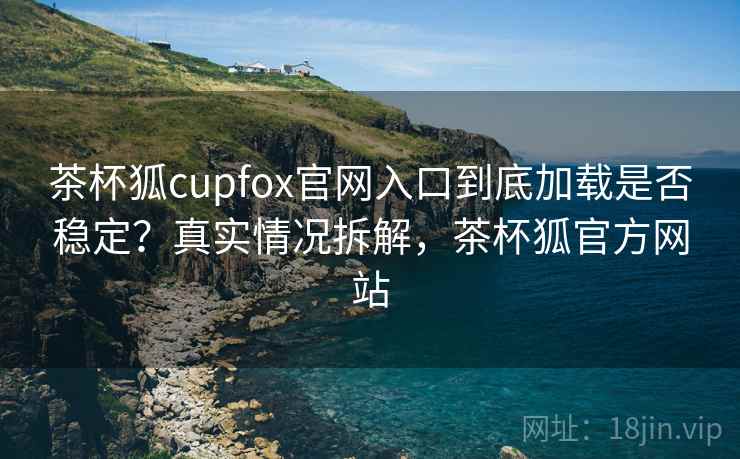 茶杯狐cupfox官网入口到底加载是否稳定？真实情况拆解，茶杯狐官方网站