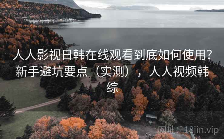 人人影视日韩在线观看到底如何使用？新手避坑要点（实测），人人视频韩综