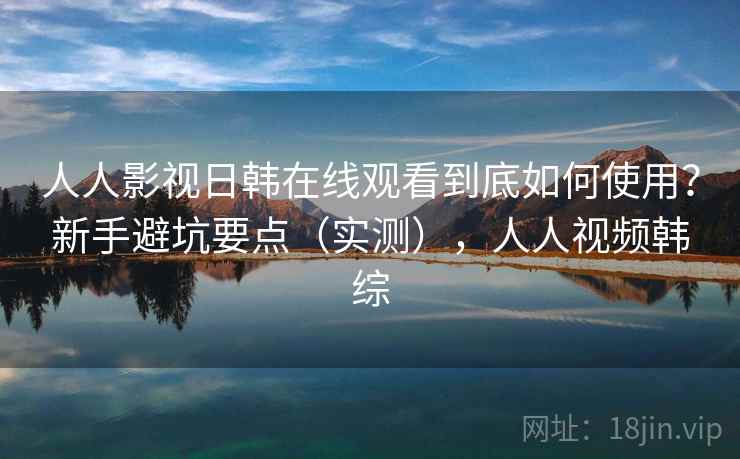 人人影视日韩在线观看到底如何使用？新手避坑要点（实测），人人视频韩综