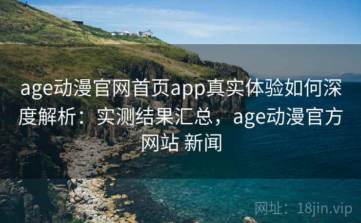 age动漫官网首页app真实体验如何深度解析：实测结果汇总，age动漫官方网站 新闻