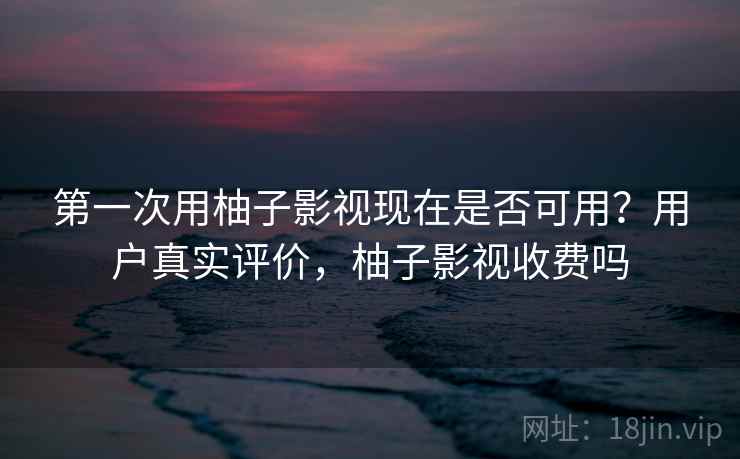 第一次用柚子影视现在是否可用？用户真实评价，柚子影视收费吗