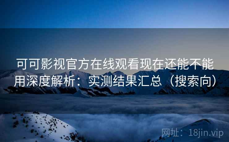 可可影视官方在线观看现在还能不能用深度解析：实测结果汇总（搜索向）