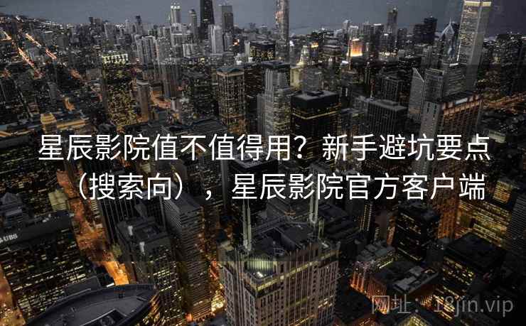星辰影院值不值得用？新手避坑要点（搜索向），星辰影院官方客户端