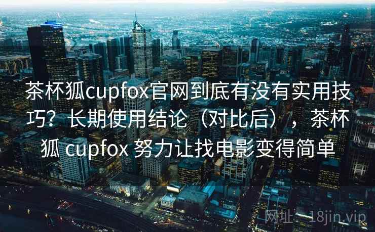 茶杯狐cupfox官网到底有没有实用技巧？长期使用结论（对比后），茶杯狐 cupfox 努力让找电影变得简单