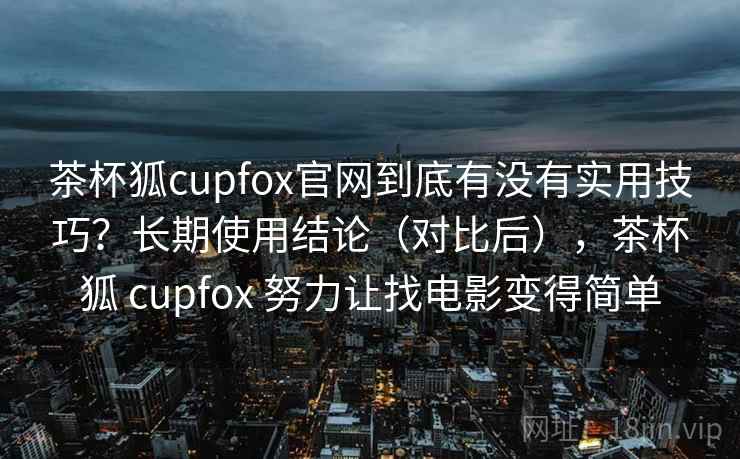 茶杯狐cupfox官网到底有没有实用技巧？长期使用结论（对比后），茶杯狐 cupfox 努力让找电影变得简单