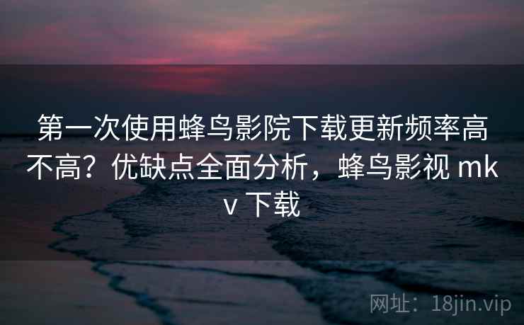 第一次使用蜂鸟影院下载更新频率高不高？优缺点全面分析，蜂鸟影视 mkv 下载