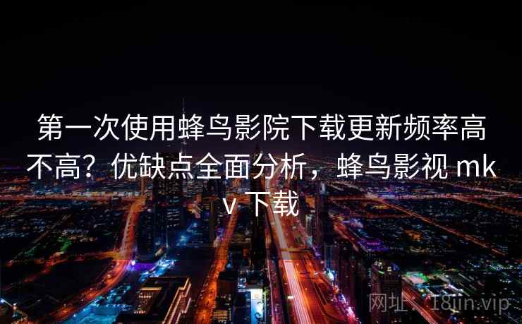 第一次使用蜂鸟影院下载更新频率高不高？优缺点全面分析，蜂鸟影视 mkv 下载