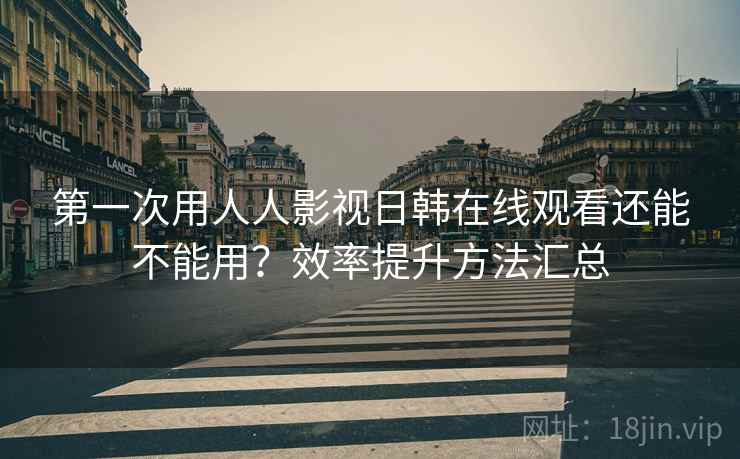 第一次用人人影视日韩在线观看还能不能用？效率提升方法汇总