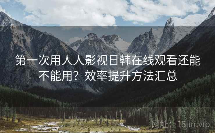 第一次用人人影视日韩在线观看还能不能用？效率提升方法汇总