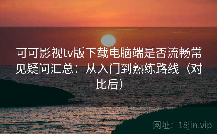 可可影视tv版下载电脑端是否流畅常见疑问汇总：从入门到熟练路线（对比后）