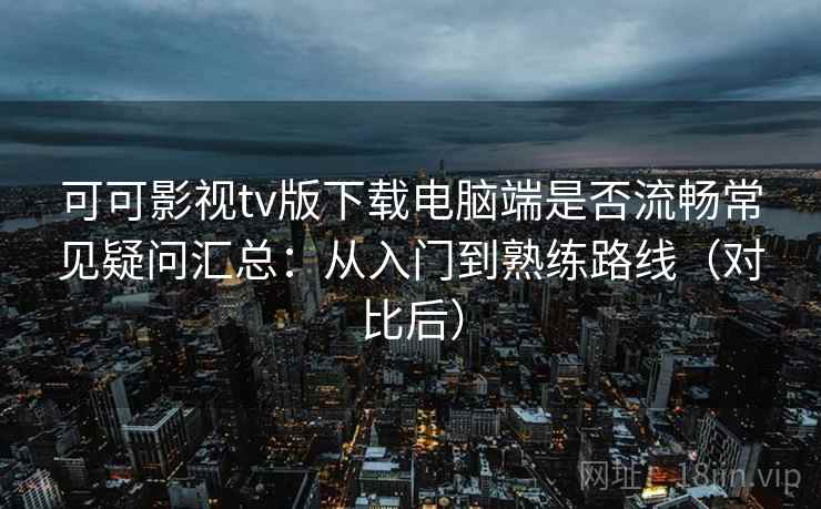可可影视tv版下载电脑端是否流畅常见疑问汇总：从入门到熟练路线（对比后）