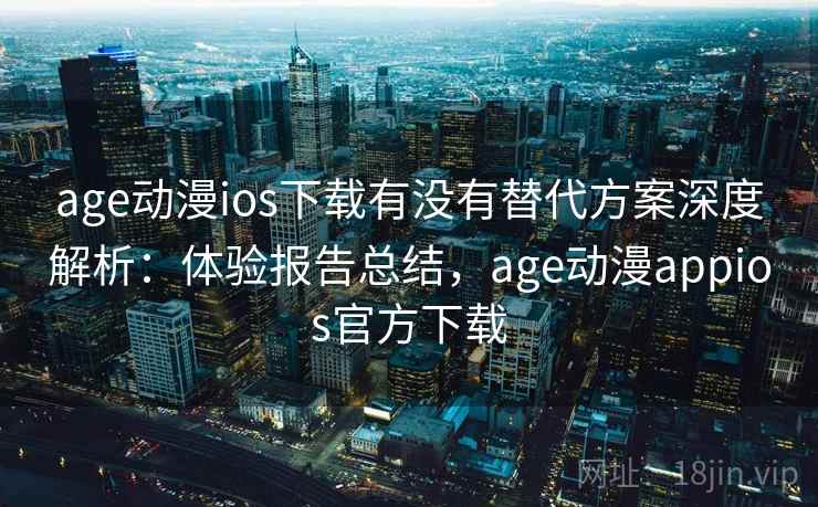 age动漫ios下载有没有替代方案深度解析：体验报告总结，age动漫appios官方下载
