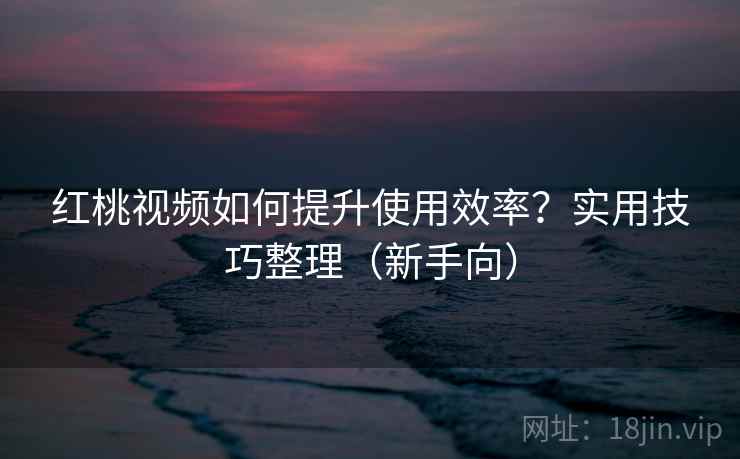 红桃视频如何提升使用效率？实用技巧整理（新手向）