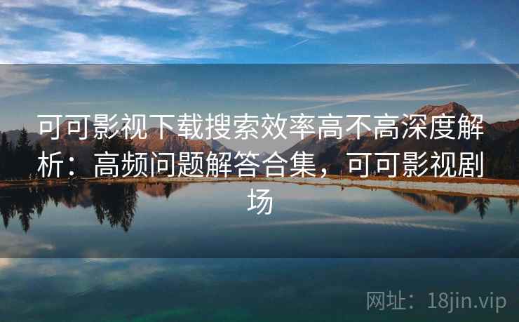 可可影视下载搜索效率高不高深度解析：高频问题解答合集，可可影视剧场