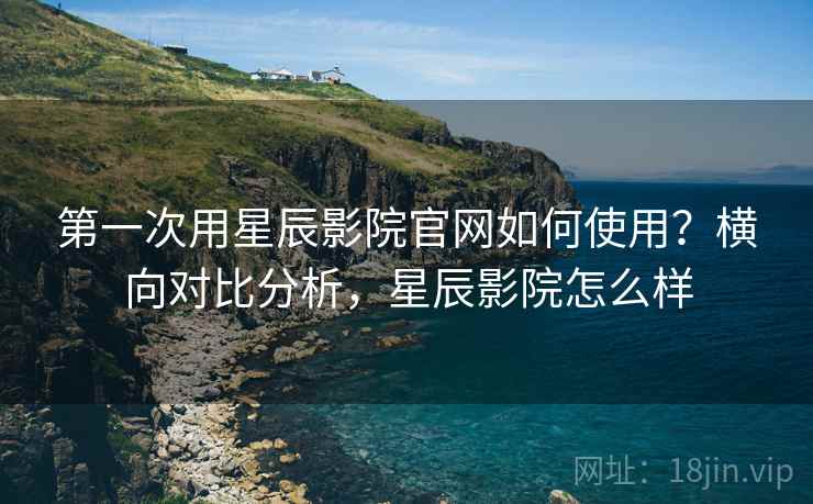第一次用星辰影院官网如何使用？横向对比分析，星辰影院怎么样