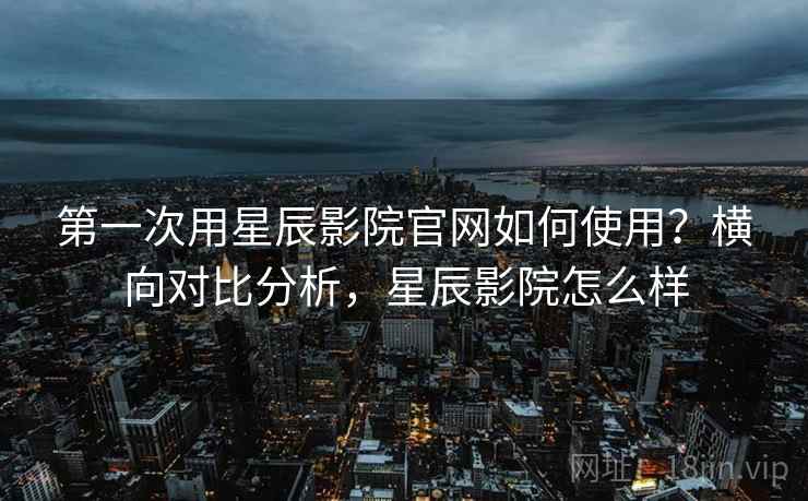 第一次用星辰影院官网如何使用？横向对比分析，星辰影院怎么样