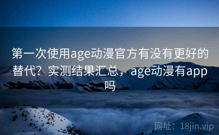 第一次使用age动漫官方有没有更好的替代？实测结果汇总，age动漫有app吗