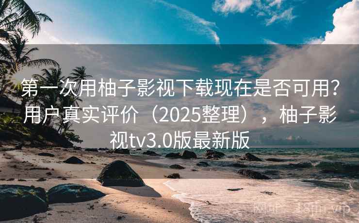 第一次用柚子影视下载现在是否可用？用户真实评价（2025整理），柚子影视tv3.0版最新版