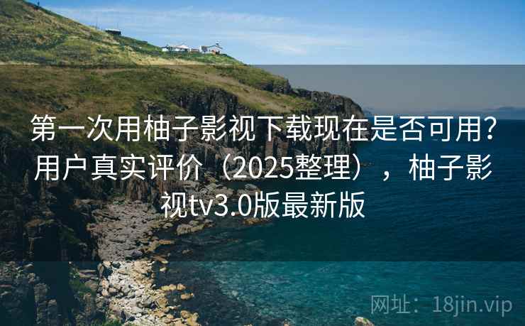 第一次用柚子影视下载现在是否可用？用户真实评价（2025整理），柚子影视tv3.0版最新版