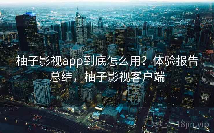 柚子影视app到底怎么用？体验报告总结，柚子影视客户端