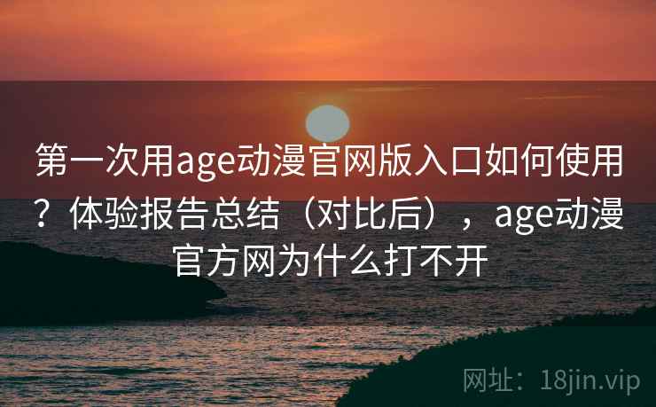 第一次用age动漫官网版入口如何使用？体验报告总结（对比后），age动漫官方网为什么打不开