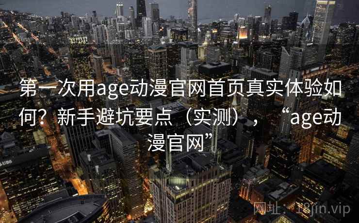 第一次用age动漫官网首页真实体验如何？新手避坑要点（实测），“age动漫官网”