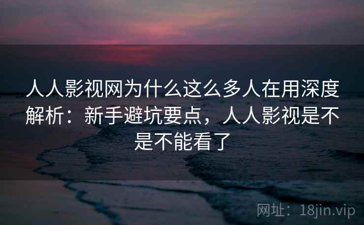 人人影视网为什么这么多人在用深度解析：新手避坑要点，人人影视是不是不能看了