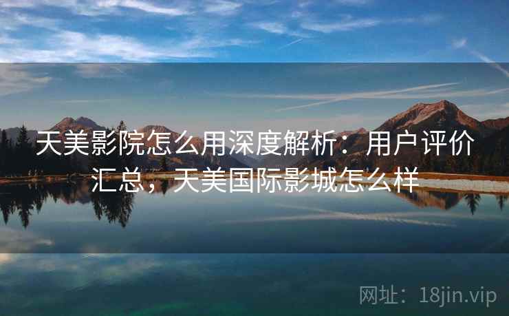 天美影院怎么用深度解析：用户评价汇总，天美国际影城怎么样