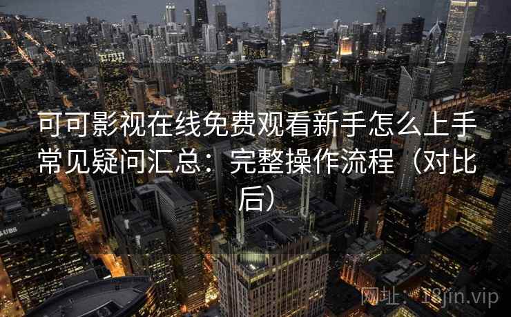可可影视在线免费观看新手怎么上手常见疑问汇总：完整操作流程（对比后）