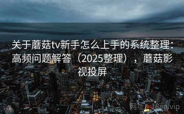 关于蘑菇tv新手怎么上手的系统整理：高频问题解答（2025整理），蘑菇影视投屏