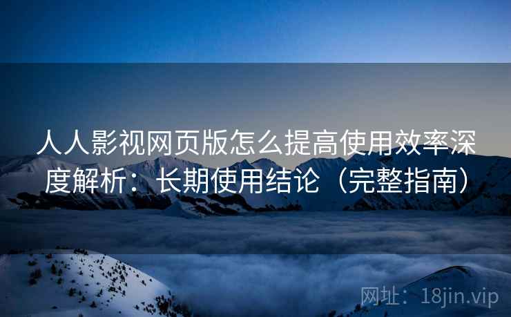 人人影视网页版怎么提高使用效率深度解析：长期使用结论（完整指南）