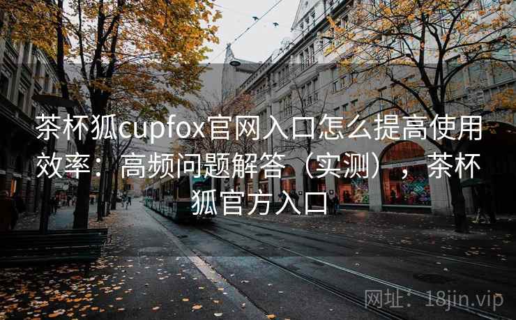 茶杯狐cupfox官网入口怎么提高使用效率：高频问题解答（实测），茶杯狐官方入口
