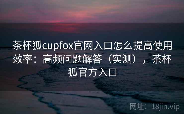 茶杯狐cupfox官网入口怎么提高使用效率：高频问题解答（实测），茶杯狐官方入口