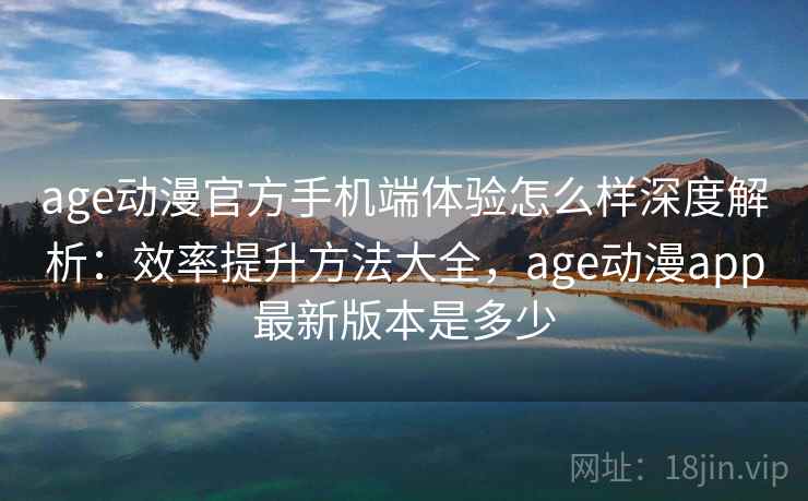 age动漫官方手机端体验怎么样深度解析：效率提升方法大全，age动漫app最新版本是多少