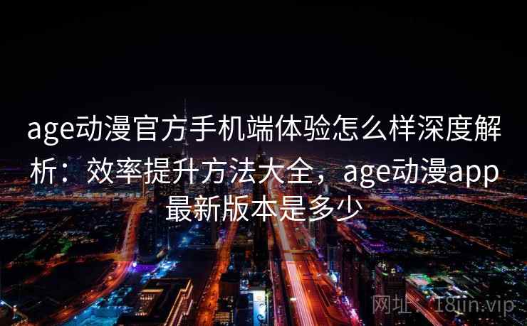 age动漫官方手机端体验怎么样深度解析：效率提升方法大全，age动漫app最新版本是多少