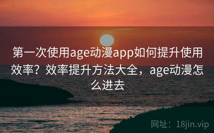 第一次使用age动漫app如何提升使用效率？效率提升方法大全，age动漫怎么进去