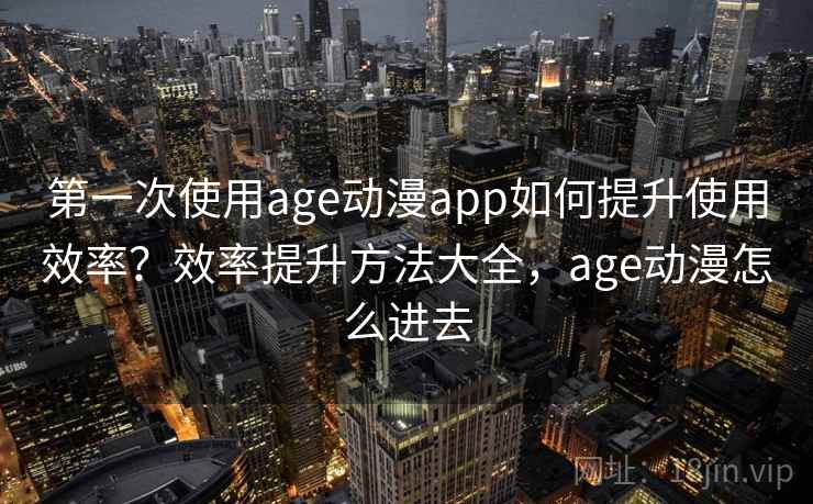第一次使用age动漫app如何提升使用效率？效率提升方法大全，age动漫怎么进去
