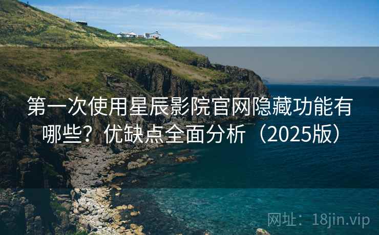 第一次使用星辰影院官网隐藏功能有哪些？优缺点全面分析（2025版）