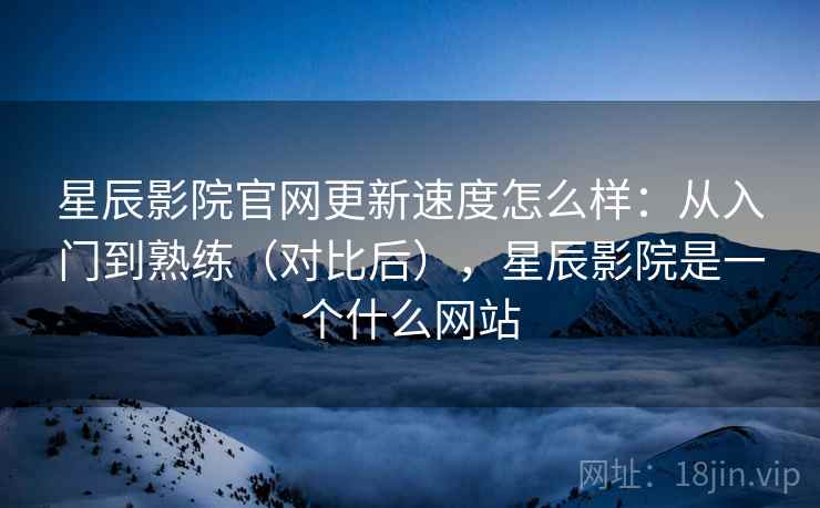 星辰影院官网更新速度怎么样：从入门到熟练（对比后），星辰影院是一个什么网站