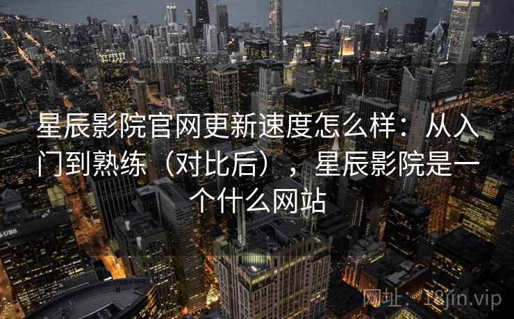 星辰影院官网更新速度怎么样：从入门到熟练（对比后），星辰影院是一个什么网站