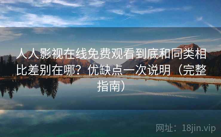 人人影视在线免费观看到底和同类相比差别在哪？优缺点一次说明（完整指南）