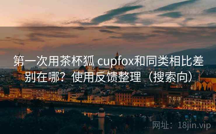 第一次用茶杯狐 cupfox和同类相比差别在哪？使用反馈整理（搜索向）