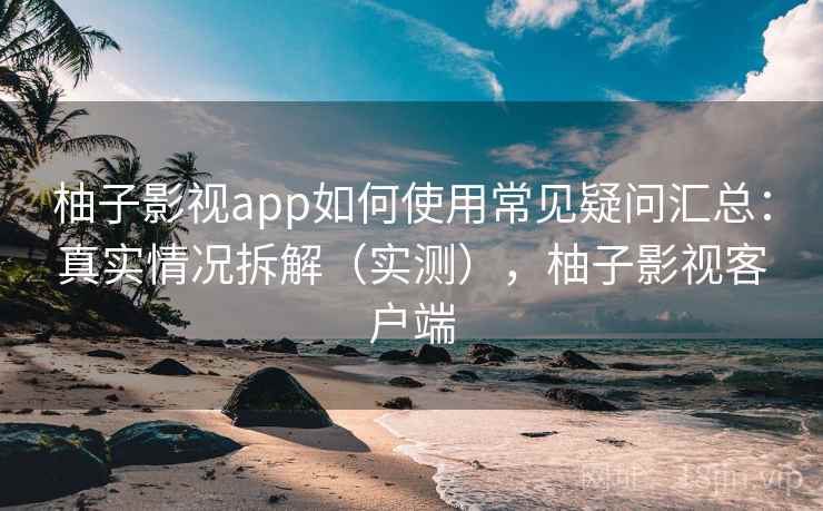 柚子影视app如何使用常见疑问汇总：真实情况拆解（实测），柚子影视客户端