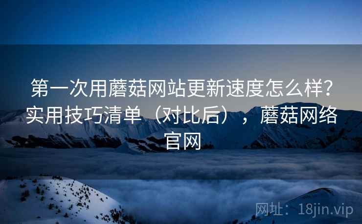 第一次用蘑菇网站更新速度怎么样？实用技巧清单（对比后），蘑菇网络官网