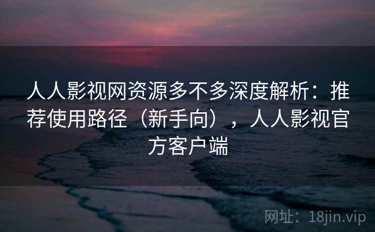 人人影视网资源多不多深度解析：推荐使用路径（新手向），人人影视官方客户端